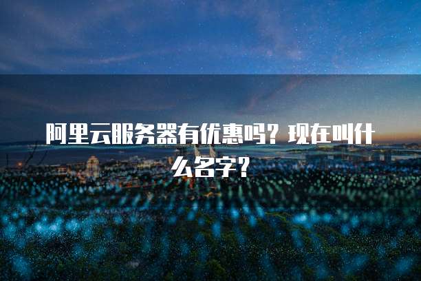 阿里云服务器有优惠吗?现在叫什么名字?