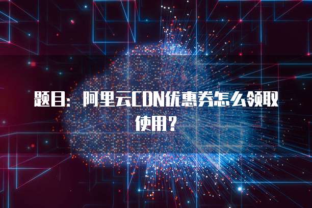 题目:阿里云CDN优惠券怎么领取使用?