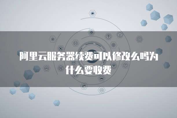 阿里云服务器续费可以修改么吗为什么要收费