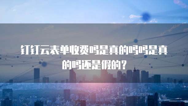 钉钉云表单收费吗是真的吗吗是真的吗还是假的?