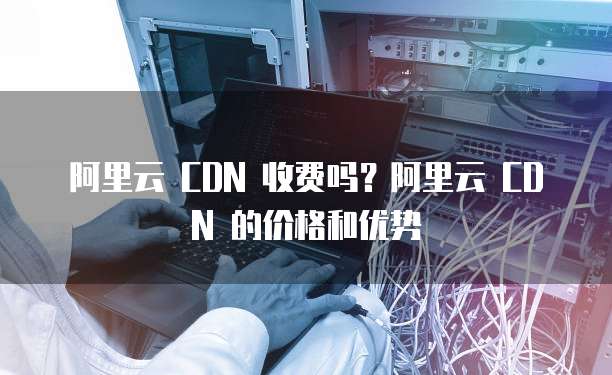 阿里云 CDN 收费吗?阿里云 CDN 的价格和优势