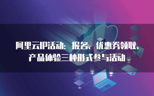 阿里云IP活动:报名、优惠券领取、产品体验三种形式参与活动