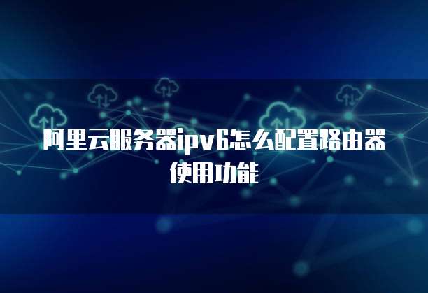 阿里云服务器ipv6怎么配置路由器使用功能