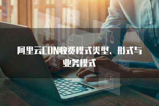 阿里云CDN收费模式类型、形式与业务模式