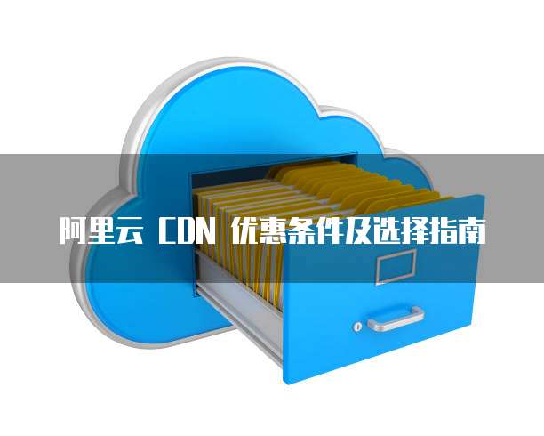 阿里云 CDN 优惠条件及选择指南