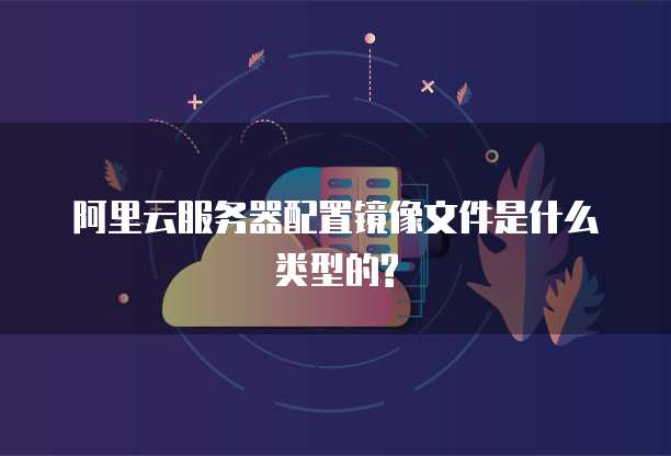 阿里云服务器配置镜像文件是什么类型的?