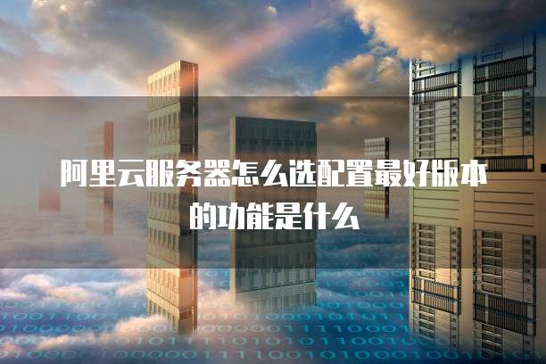 阿里云服务器怎么选配置最好版本的功能是什么