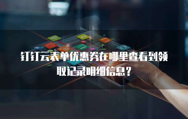 钉钉云表单优惠券在哪里查看到领取记录明细信息?