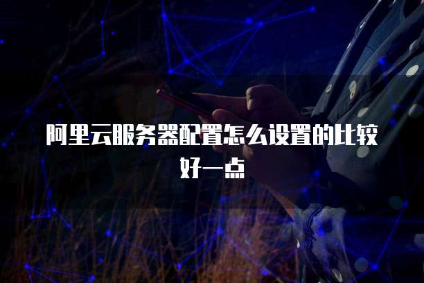 阿里云服务器配置怎么设置的比较好一点