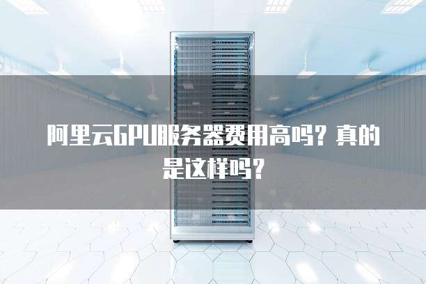 阿里云GPU服务器费用高吗?真的是这样吗?