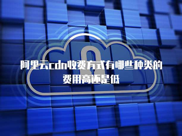 阿里云cdn收费方式有哪些种类的费用高还是低