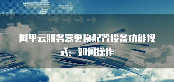 阿里云服务器更换配置设备功能模式：如何操作