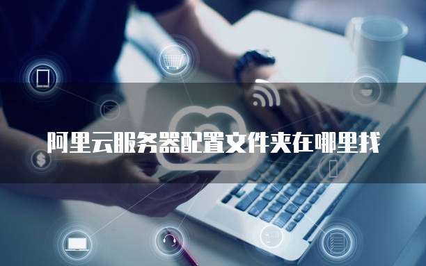 阿里云服务器配置文件夹在哪里找
