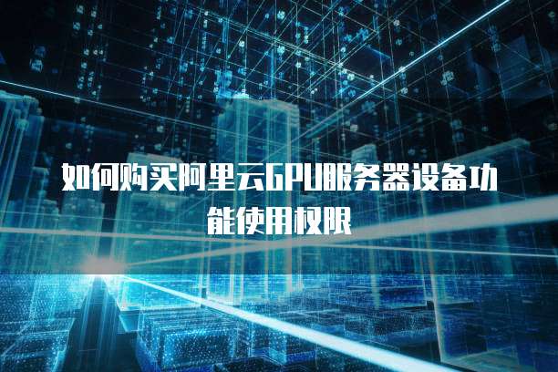 如何购买阿里云GPU服务器设备功能使用权限