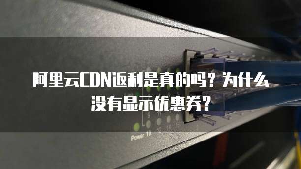 阿里云CDN返利是真的吗?为什么没有显示优惠券?