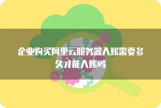 企业购买阿里云服务器入账需要多久才能入账吗