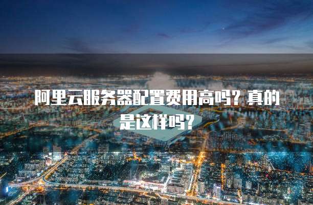 阿里云服务器配置费用高吗?真的是这样吗?