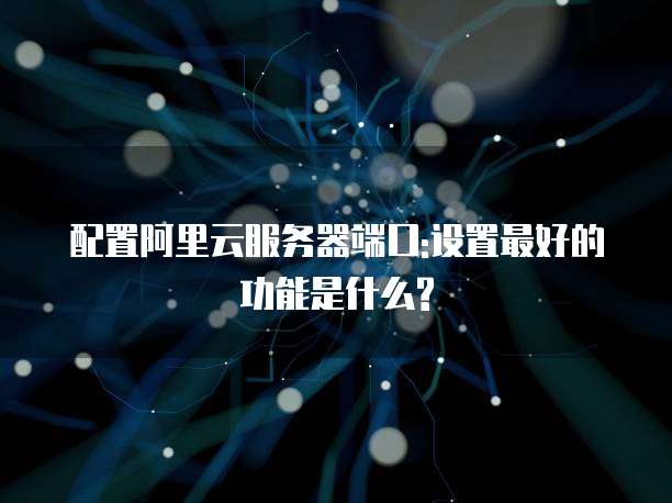 配置阿里云服务器端口:设置最好的功能是什么?