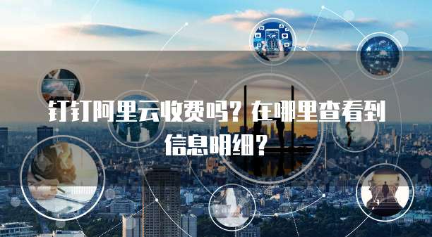 钉钉阿里云收费吗?在哪里查看到信息明细?