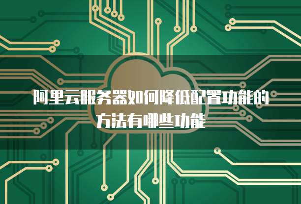 阿里云服务器如何降低配置功能的方法有哪些功能