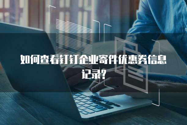 如何查看钉钉企业寄件优惠券信息记录?
