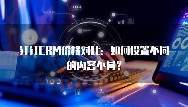 钉钉CRM价格对比：如何设置不同的内容不同？