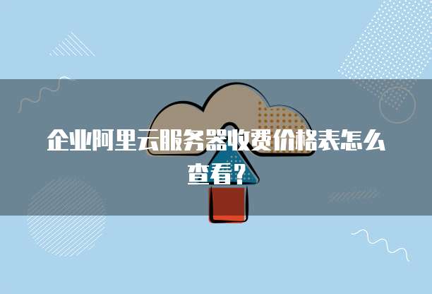 企业阿里云服务器收费价格表怎么查看?