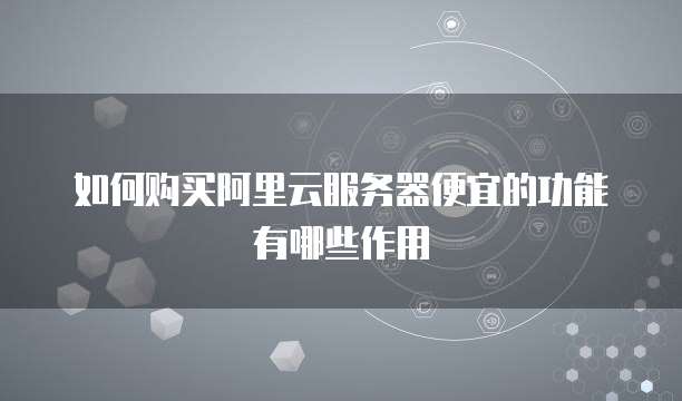 如何购买阿里云服务器便宜的功能有哪些作用