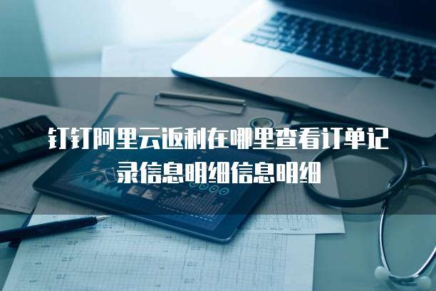 钉钉阿里云返利在哪里查看订单记录信息明细信息明细