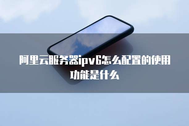 阿里云服务器ipv6怎么配置的使用功能是什么