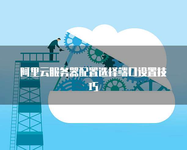 阿里云服务器配置选择端口设置技巧