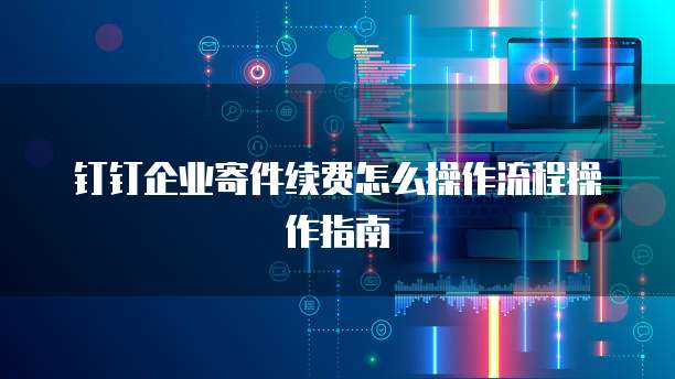 钉钉企业寄件续费怎么操作流程操作指南