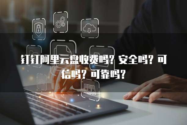钉钉阿里云盘收费吗?安全吗?可信吗?可靠吗?