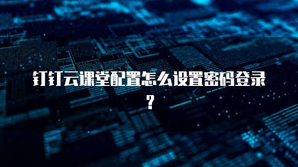 钉钉云课堂配置怎么设置密码登录?