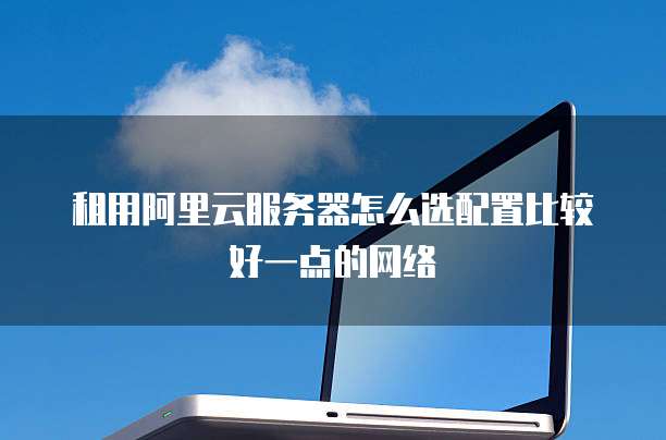 租用阿里云服务器怎么选配置比较好一点的网络