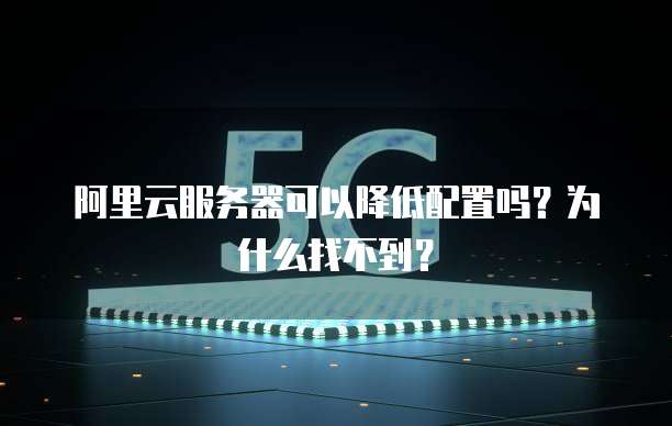 阿里云服务器可以降低配置吗?为什么找不到?