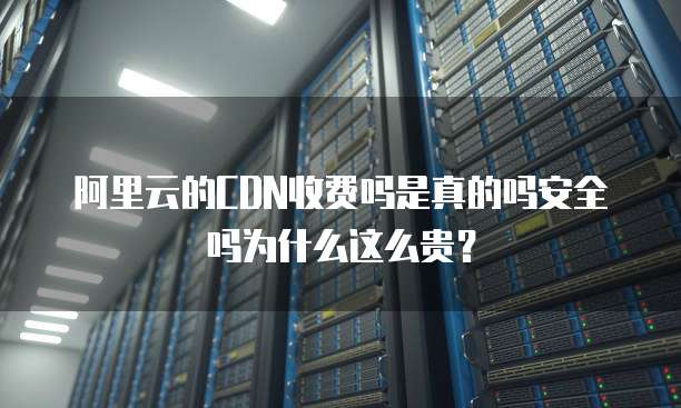 阿里云的CDN收费吗是真的吗安全吗为什么这么贵?