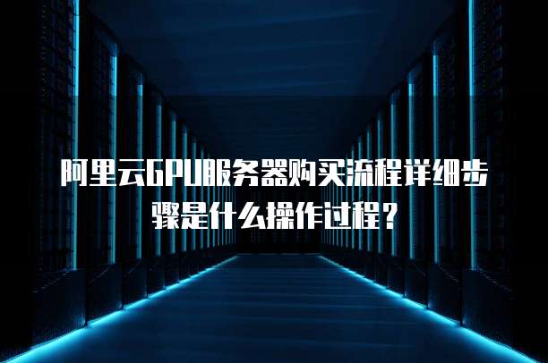 阿里云GPU服务器购买流程详细步骤是什么操作过程?