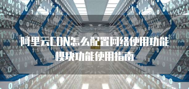 阿里云CDN怎么配置网络使用功能模块功能使用指南