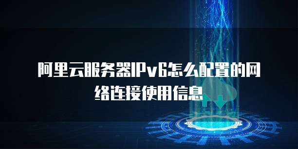 阿里云服务器IPv6怎么配置的网络连接使用信息