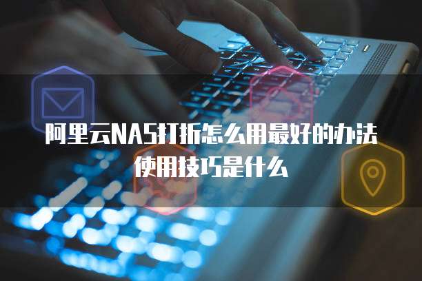 阿里云NAS打折怎么用最好的办法使用技巧是什么