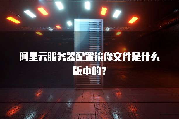 阿里云服务器配置镜像文件是什么版本的?