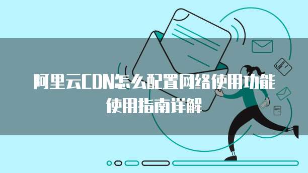 阿里云CDN怎么配置网络使用功能使用指南详解