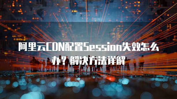 阿里云CDN配置Session失效怎么办？解决方法详解