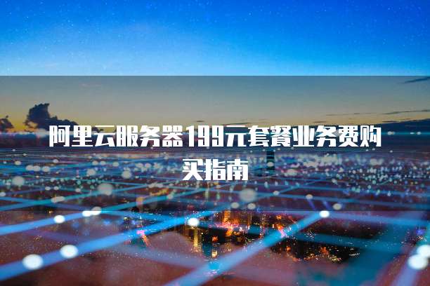 阿里云服务器199元套餐业务费购买指南