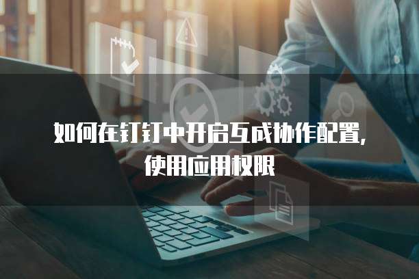 如何在钉钉中开启互成协作配置，使用应用权限