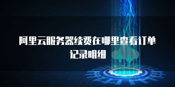 阿里云服务器续费在哪里查看订单记录明细