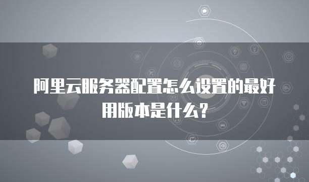 阿里云服务器配置怎么设置的最好用版本是什么?
