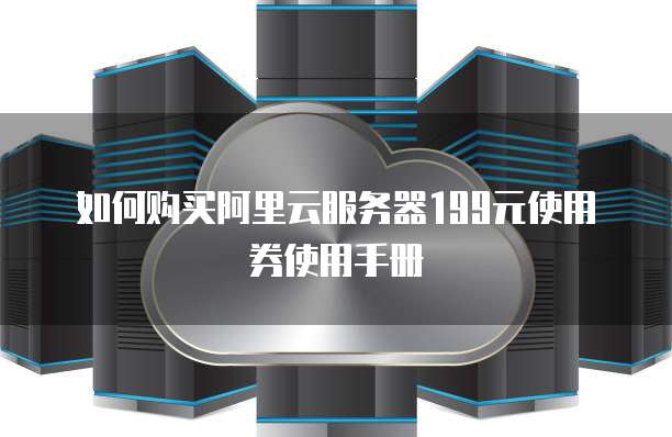 如何购买阿里云服务器199元使用券使用手册