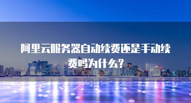 阿里云服务器自动续费还是手动续费吗为什么？